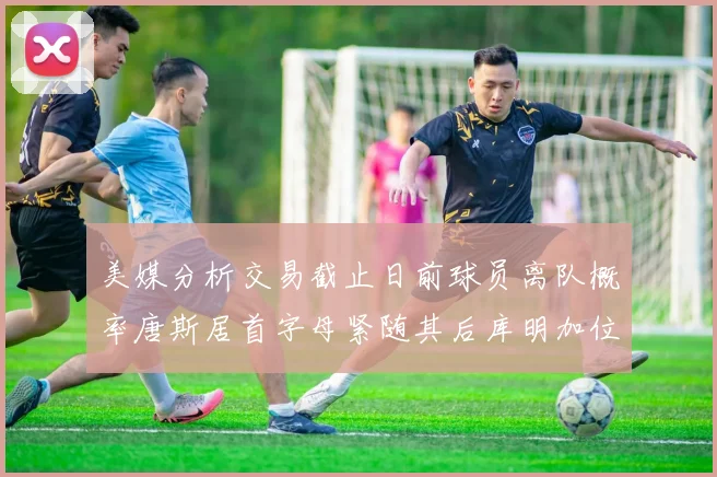 美媒分析交易截止日前球员离队概率唐斯居首字母紧随其后库明加位列第三