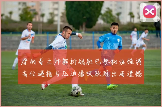 摩纳哥主帅解析战胜巴黎秘诀强调高位逼抢与压迫感叹欧冠出局遗憾