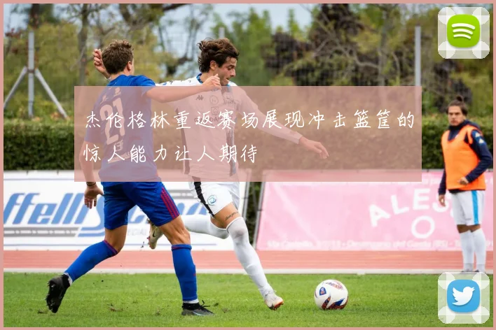 杰伦格林重返赛场展现冲击篮筐的惊人能力让人期待