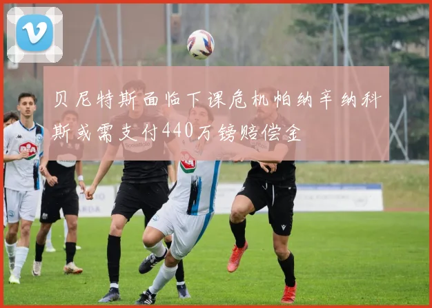 贝尼特斯面临下课危机帕纳辛纳科斯或需支付440万镑赔偿金