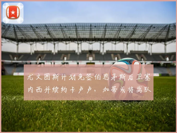 尤文图斯计划免签伯恩茅斯后卫塞内西并续约卡卢卢，加蒂或将离队