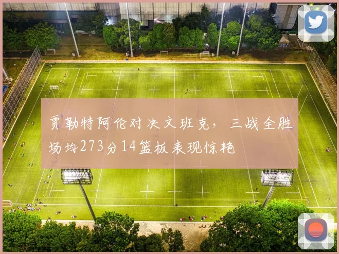 贾勒特阿伦对决文班克，三战全胜场均273分14篮板表现惊艳