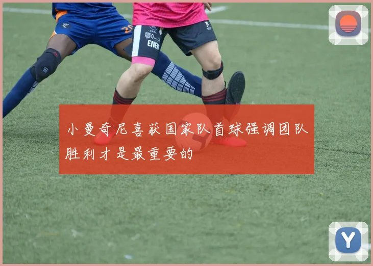 小曼奇尼喜获国家队首球强调团队胜利才是最重要的