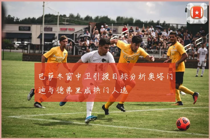 巴萨冬窗中卫引援目标分析奥塔门迪与德弗里成热门人选
