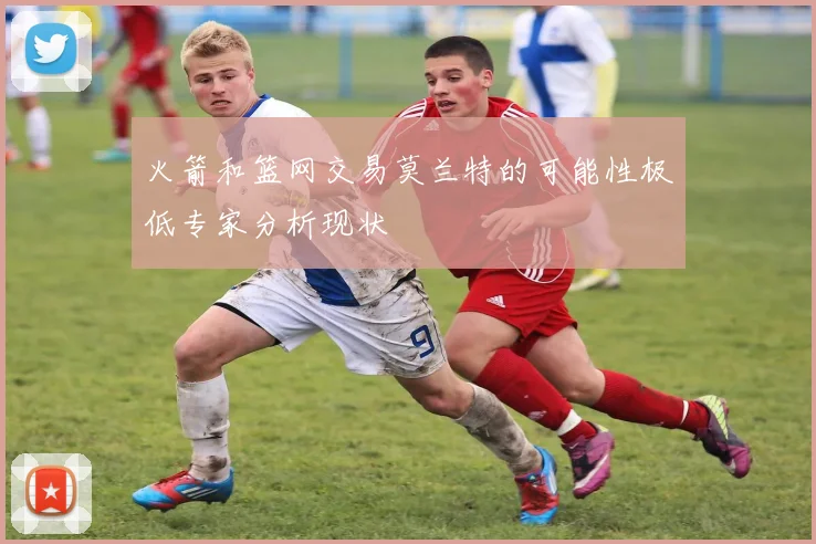 火箭和篮网交易莫兰特的可能性极低专家分析现状