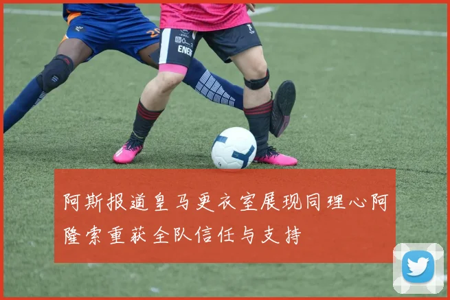 阿斯报道皇马更衣室展现同理心阿隆索重获全队信任与支持