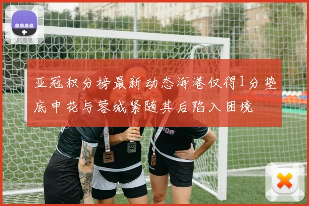 亚冠积分榜最新动态海港仅得1分垫底申花与蓉城紧随其后陷入困境