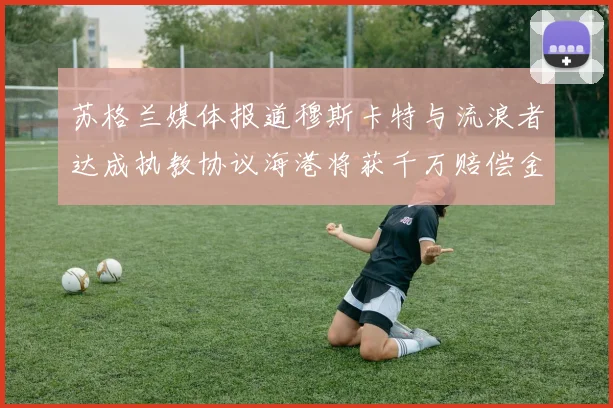苏格兰媒体报道穆斯卡特与流浪者达成执教协议海港将获千万赔偿金