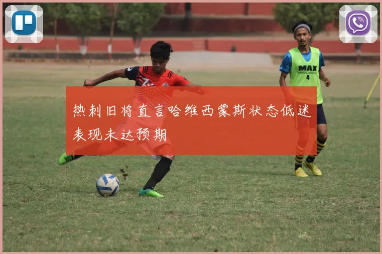 热刺旧将直言哈维西蒙斯状态低迷表现未达预期