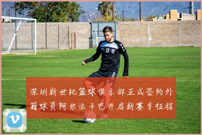 深圳新世纪篮球俱乐部正式签约外籍球员阿尔法卡巴开启新赛季征程