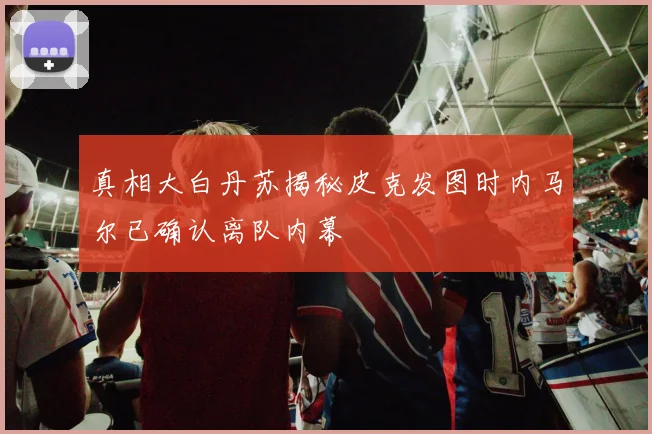 真相大白丹苏揭秘皮克发图时内马尔已确认离队内幕