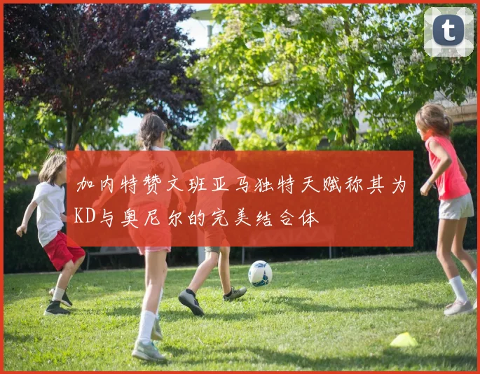 加内特赞文班亚马独特天赋称其为KD与奥尼尔的完美结合体