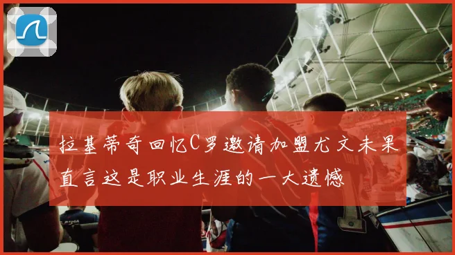 拉基蒂奇回忆C罗邀请加盟尤文未果直言这是职业生涯的一大遗憾