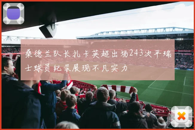 桑德兰队长扎卡英超出场243次平瑞士球员纪录展现不凡实力