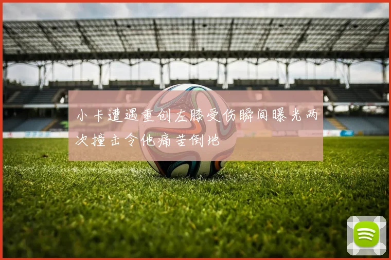 小卡遭遇重创左膝受伤瞬间曝光两次撞击令他痛苦倒地