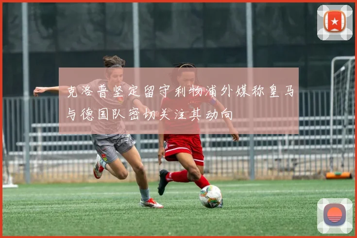 克洛普坚定留守利物浦外媒称皇马与德国队密切关注其动向