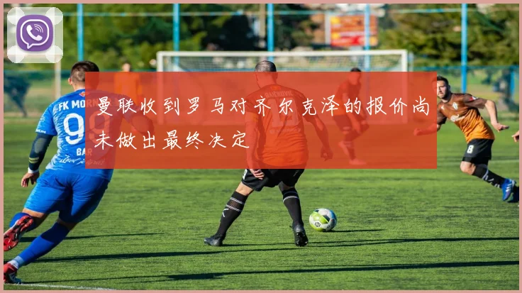 曼联收到罗马对齐尔克泽的报价尚未做出最终决定