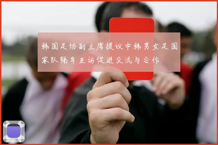 韩国足协副主席提议中韩男女足国家队隔年互访促进交流与合作
