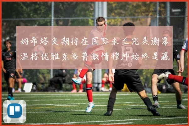 姆希塔良期待在国际米兰完美谢幕温格优雅克洛普激情穆帅始终是赢家