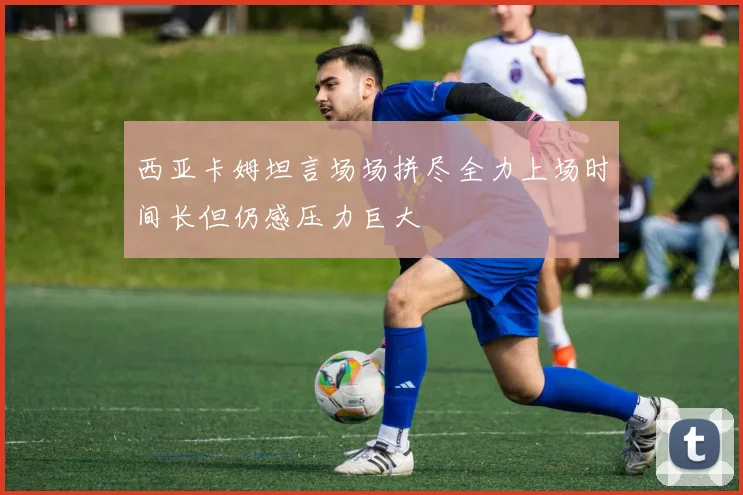 西亚卡姆坦言场场拼尽全力上场时间长但仍感压力巨大