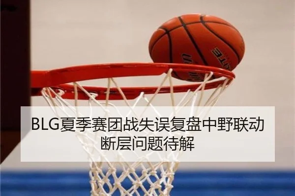 BLG夏季赛团战失误复盘中野联动断层问题待解